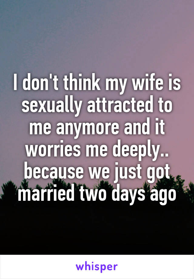 I don't think my wife is sexually attracted to me anymore and it worries me deeply.. because we just got married two days ago