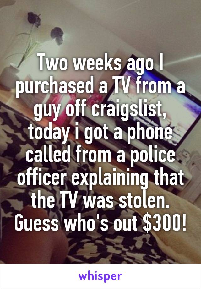 Two weeks ago I purchased a TV from a guy off craigslist, today i got a phone called from a police officer explaining that the TV was stolen. Guess who's out $300!