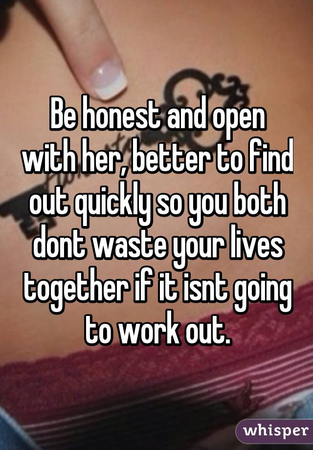 Be honest and open with her, better to find out quickly so you both dont waste your lives together if it isnt going to work out.