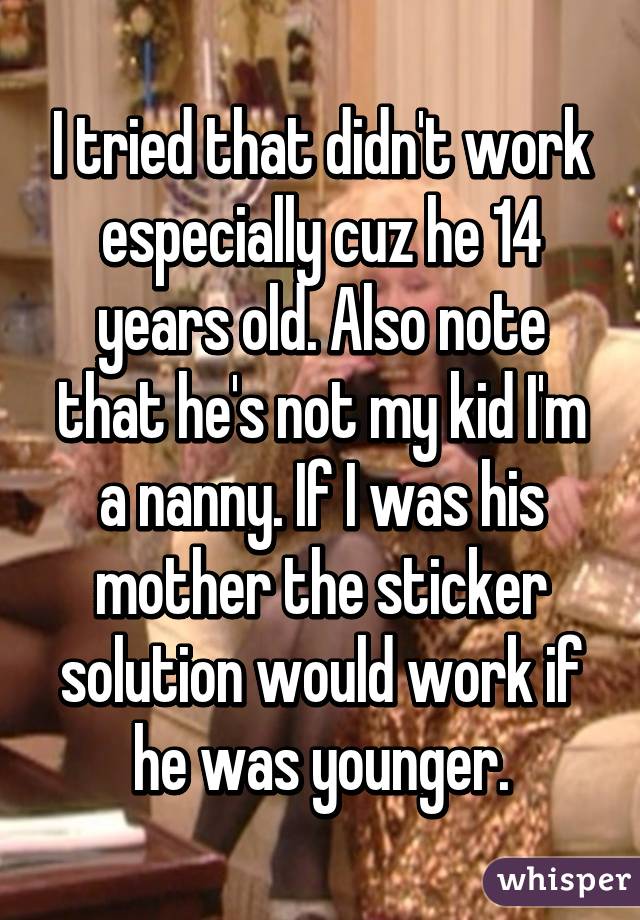 I tried that didn't work especially cuz he 14 years old. Also note that he's not my kid I'm a nanny. If I was his mother the sticker solution would work if he was younger.