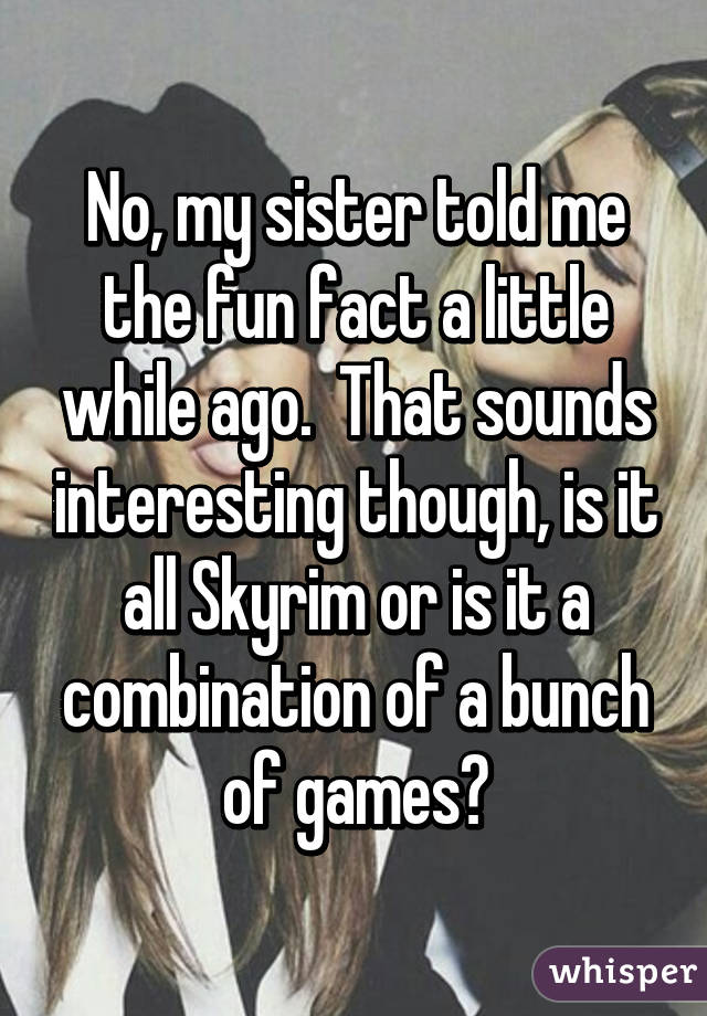 No, my sister told me the fun fact a little while ago.  That sounds interesting though, is it all Skyrim or is it a combination of a bunch of games?