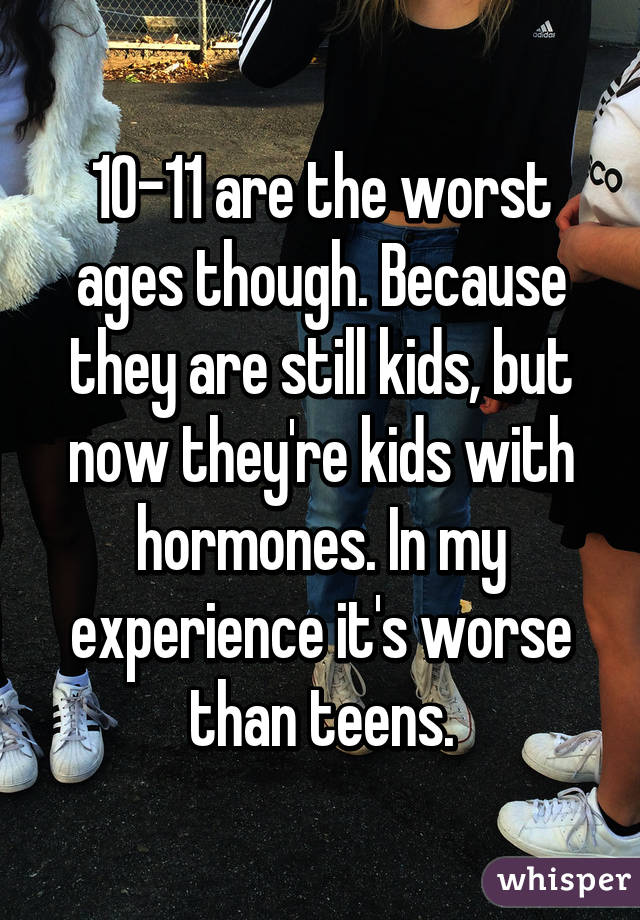 10-11 are the worst ages though. Because they are still kids, but now they're kids with hormones. In my experience it's worse than teens.