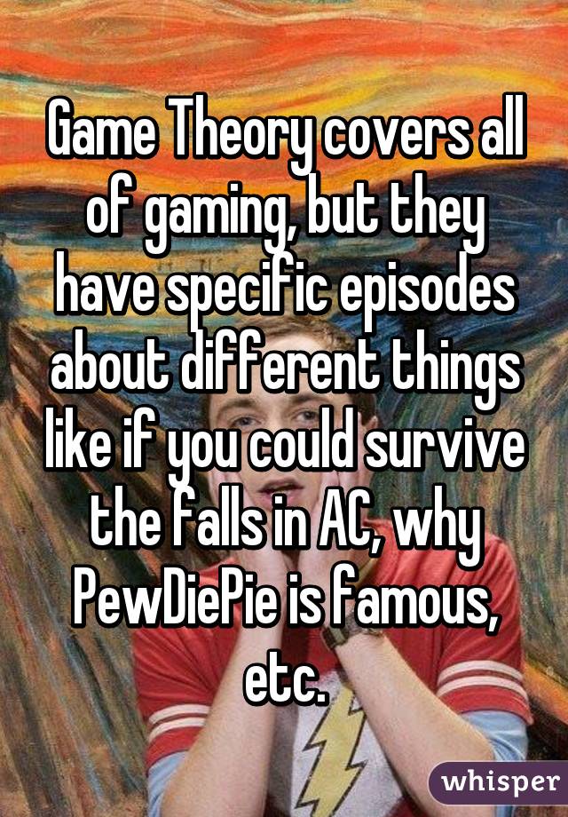 Game Theory covers all of gaming, but they have specific episodes about different things like if you could survive the falls in AC, why PewDiePie is famous, etc.