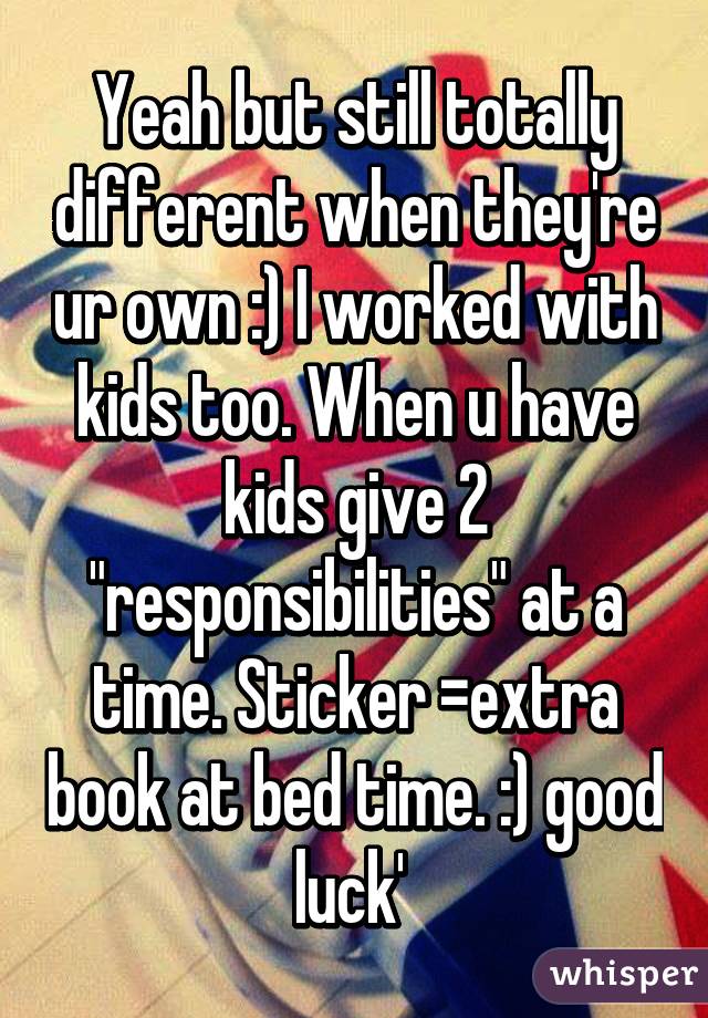 Yeah but still totally different when they're ur own :) I worked with kids too. When u have kids give 2 "responsibilities" at a time. Sticker =extra book at bed time. :) good luck' 