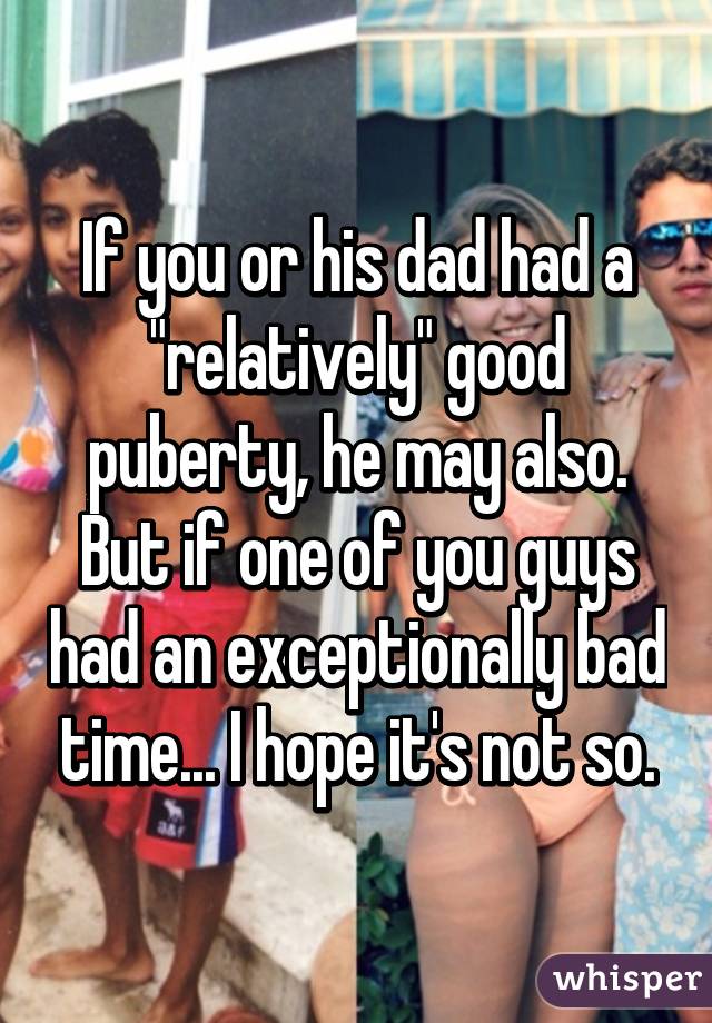 If you or his dad had a "relatively" good puberty, he may also. But if one of you guys had an exceptionally bad time... I hope it's not so.