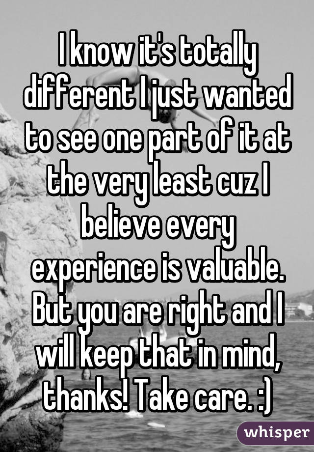 I know it's totally different I just wanted to see one part of it at the very least cuz I believe every experience is valuable. But you are right and I will keep that in mind, thanks! Take care. :)