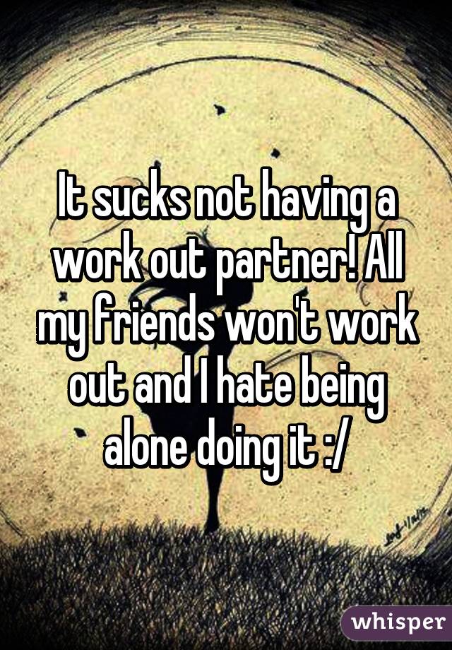 It sucks not having a work out partner! All my friends won't work out and I hate being alone doing it :/