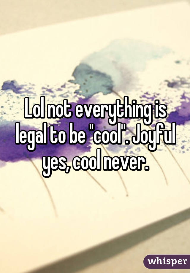 Lol not everything is legal to be "cool". Joyful yes, cool never.