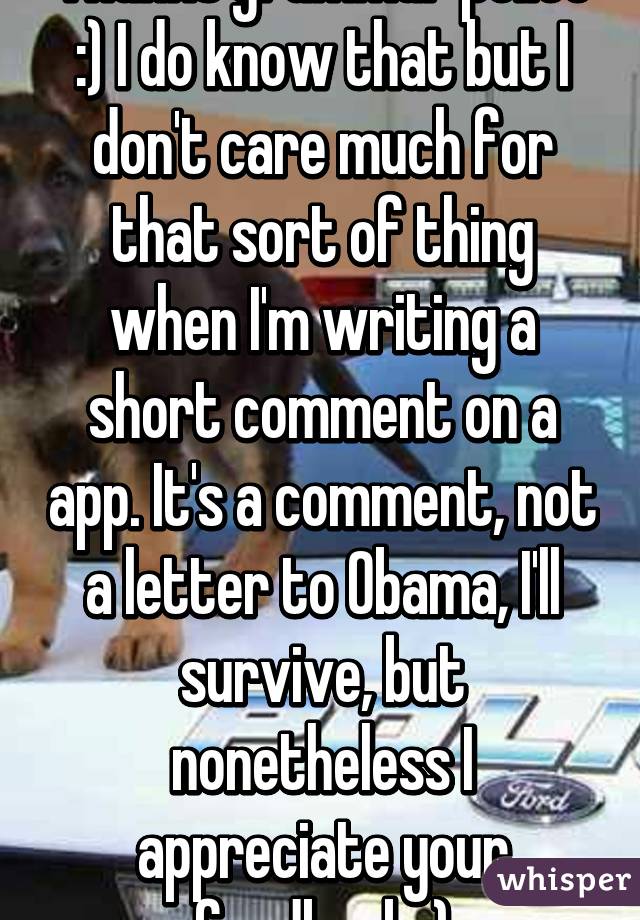 Thanks grammar police :) I do know that but I don't care much for that sort of thing when I'm writing a short comment on a app. It's a comment, not a letter to Obama, I'll survive, but nonetheless I appreciate your feedback.:)
