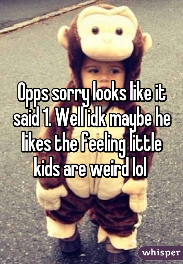 Opps sorry looks like it said 1. Well idk maybe he likes the feeling little kids are weird lol 