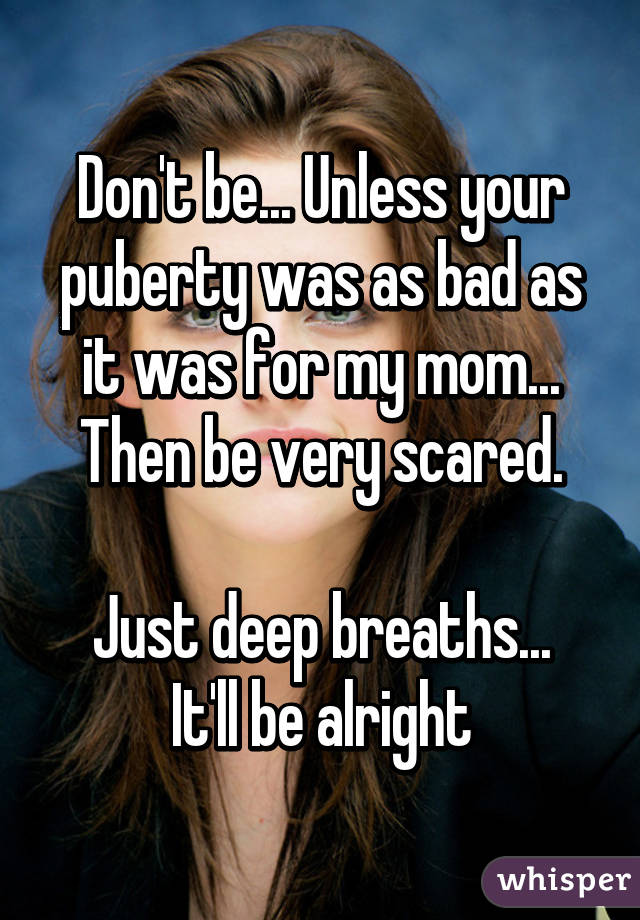 Don't be... Unless your puberty was as bad as it was for my mom... Then be very scared.

Just deep breaths... It'll be alright