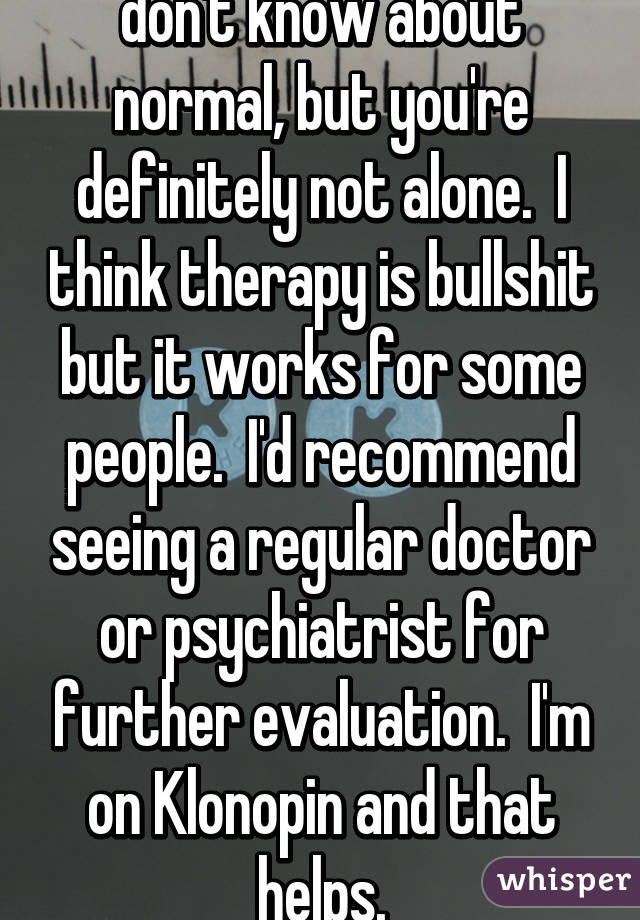don't know about normal, but you're definitely not alone.  I think therapy is bullshit but it works for some people.  I'd recommend seeing a regular doctor or psychiatrist for further evaluation.  I'm on Klonopin and that helps.