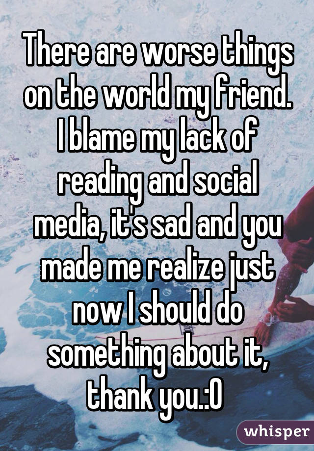There are worse things on the world my friend. I blame my lack of reading and social media, it's sad and you made me realize just now I should do something about it, thank you.:O 