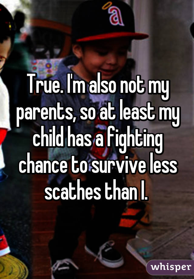 True. I'm also not my parents, so at least my child has a fighting chance to survive less scathes than I. 