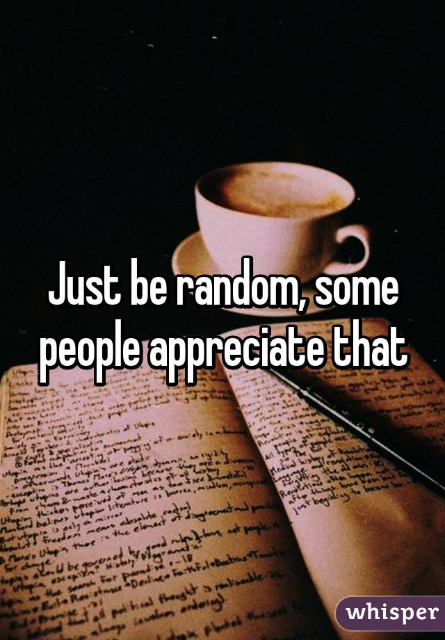 Just be random, some people appreciate that