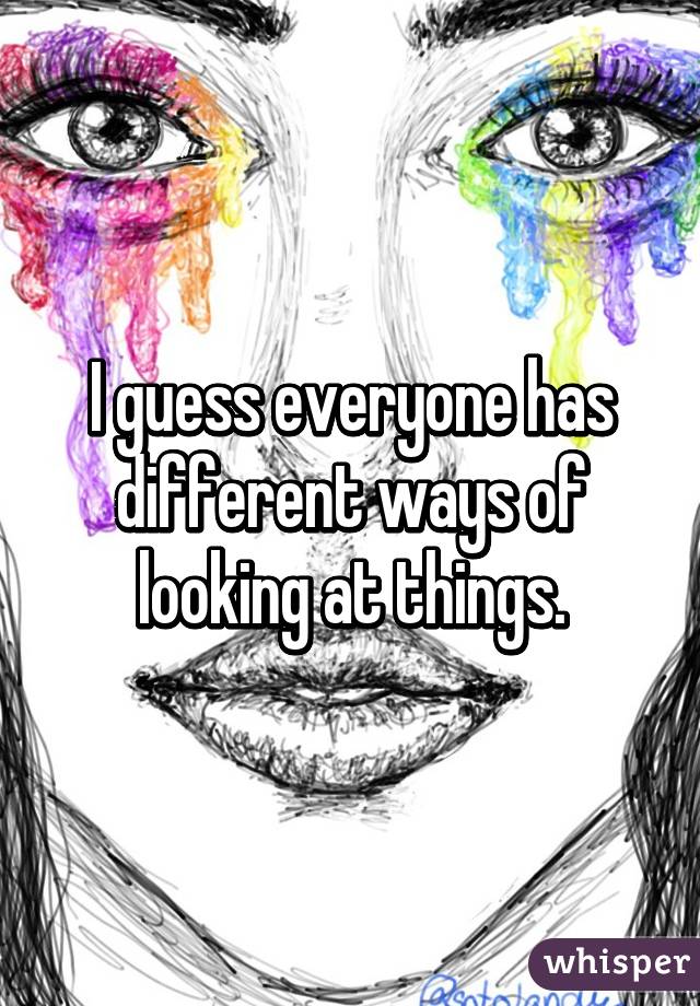 I guess everyone has different ways of looking at things.