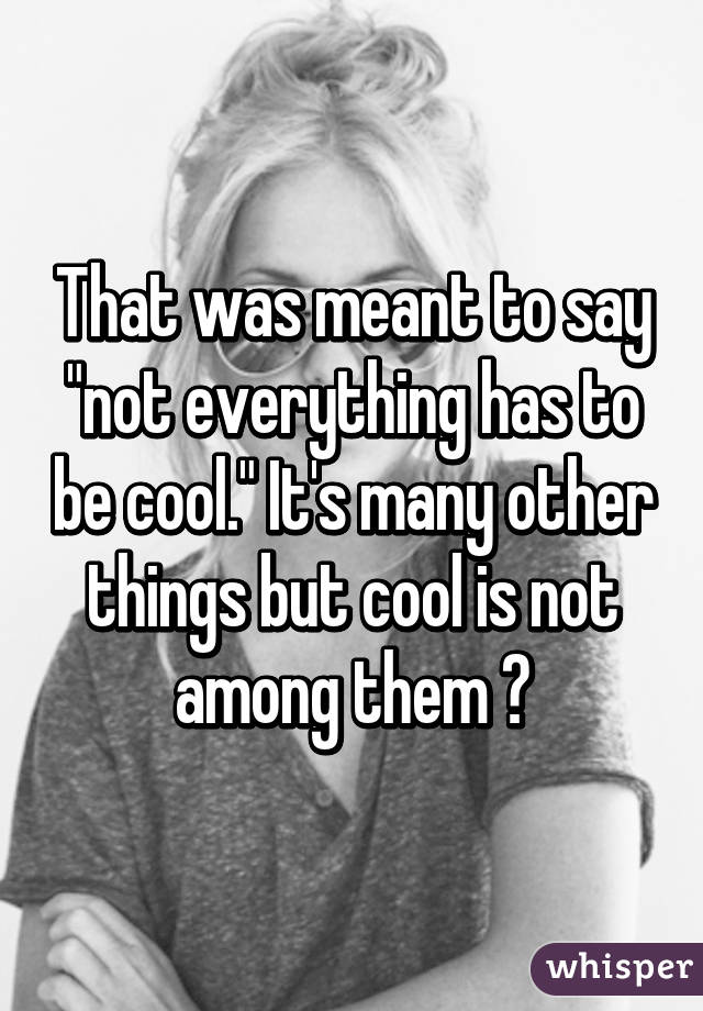 That was meant to say "not everything has to be cool." It's many other things but cool is not among them 😆