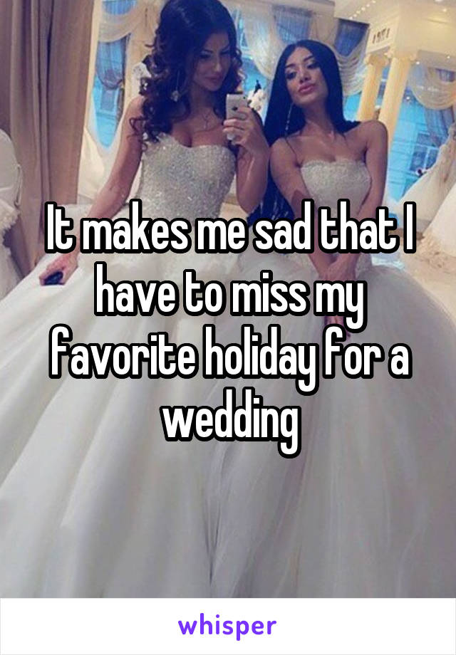 It makes me sad that I have to miss my favorite holiday for a wedding