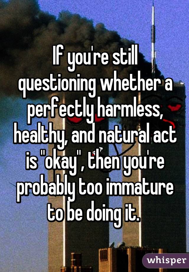 If you're still questioning whether a perfectly harmless, healthy, and natural act is "okay", then you're probably too immature to be doing it. 