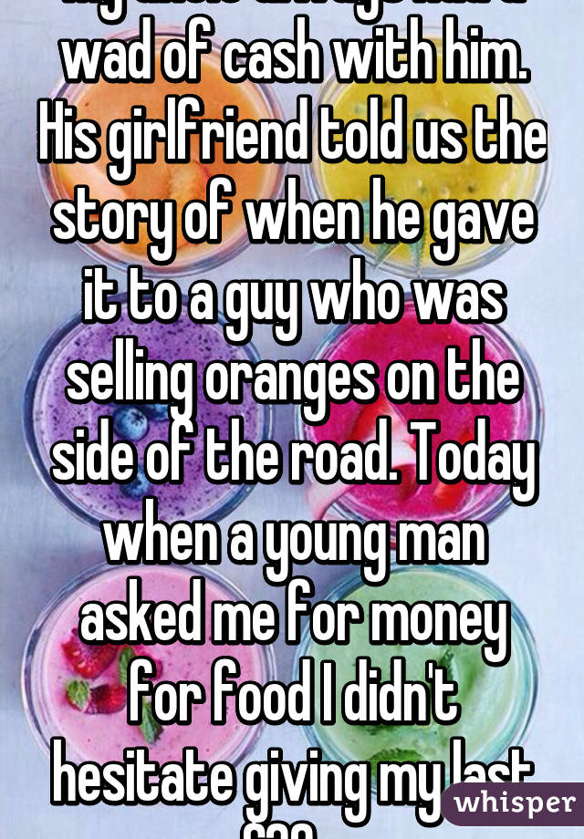 My uncle always had a wad of cash with him. His girlfriend told us the story of when he gave it to a guy who was selling oranges on the side of the road. Today when a young man asked me for money for food I didn't hesitate giving my last $20.  