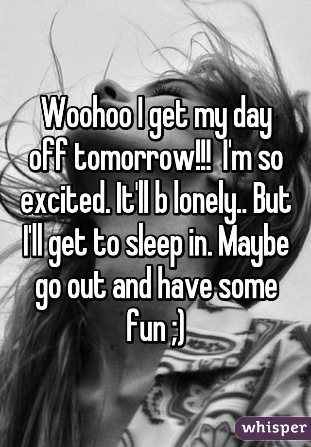 Woohoo I get my day off tomorrow!!!  I'm so excited. It'll b lonely.. But I'll get to sleep in. Maybe go out and have some fun ;)