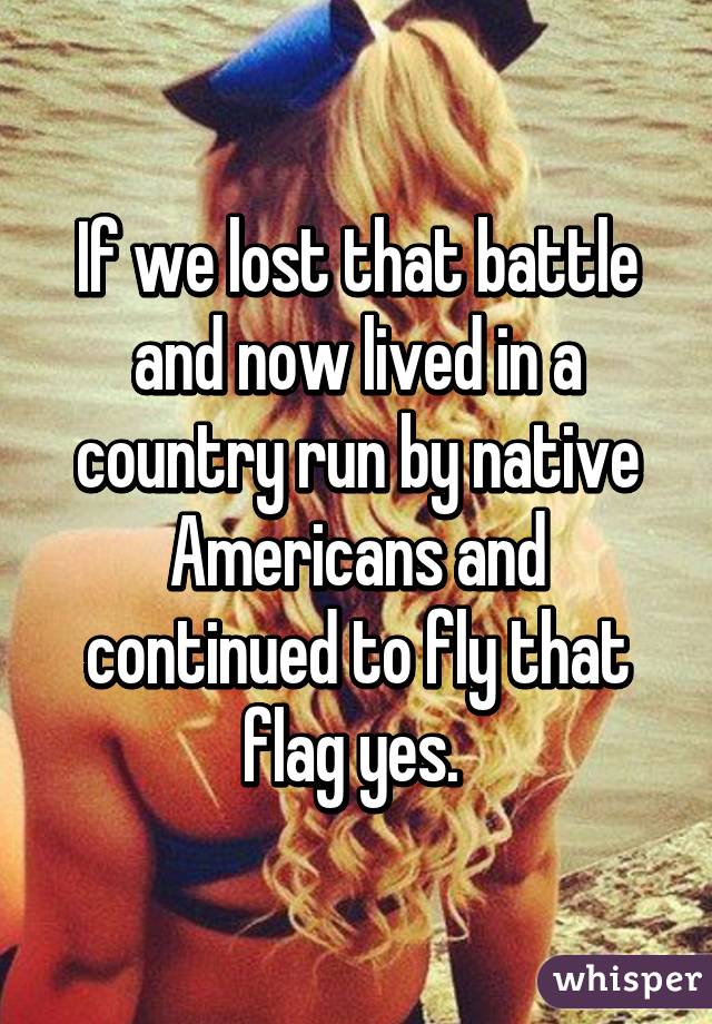 If we lost that battle and now lived in a country run by native Americans and continued to fly that flag yes. 