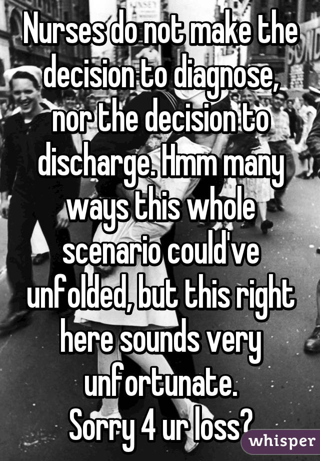 Nurses do not make the decision to diagnose, nor the decision to discharge. Hmm many ways this whole scenario could've unfolded, but this right here sounds very unfortunate.
Sorry 4 ur loss♡