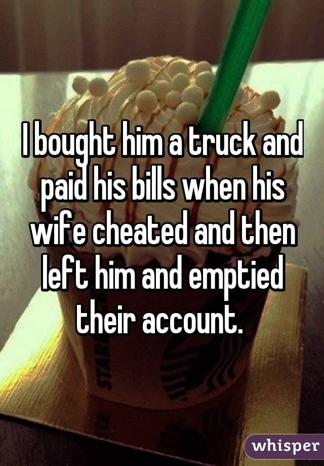 I bought him a truck and paid his bills when his wife cheated and then left him and emptied their account. 