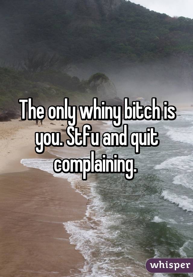 The only whiny bitch is you. Stfu and quit complaining. 