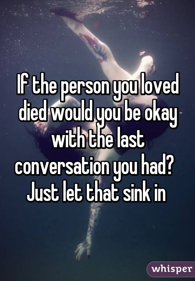 If the person you loved died would you be okay with the last conversation you had?  
Just let that sink in 