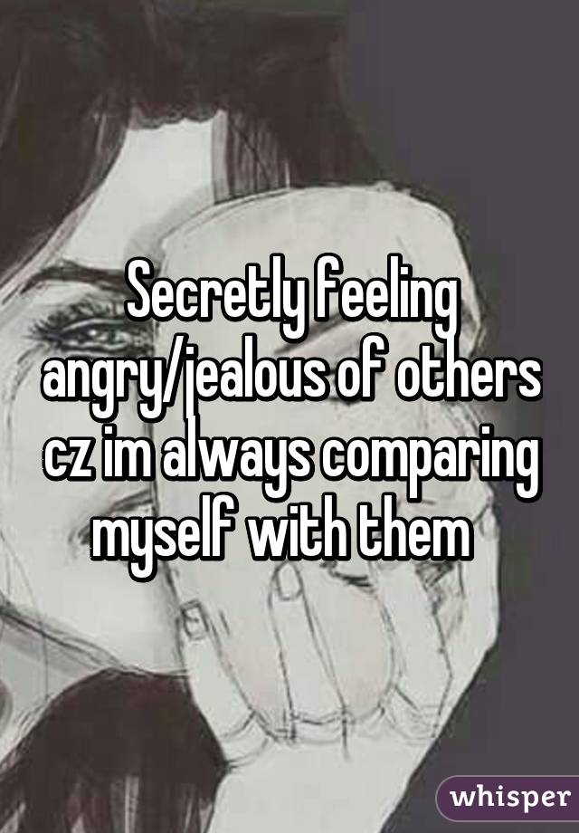Secretly feeling angry/jealous of others cz im always comparing myself with them  