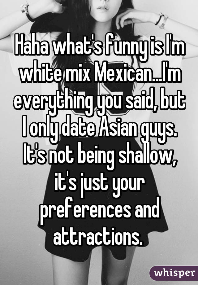 Haha what's funny is I'm white mix Mexican...I'm everything you said, but I only date Asian guys. It's not being shallow, it's just your preferences and attractions. 