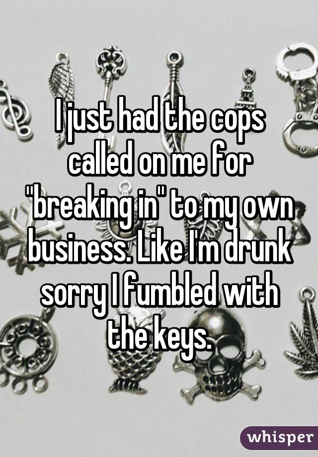 I just had the cops called on me for "breaking in" to my own business. Like I'm drunk sorry I fumbled with the keys.