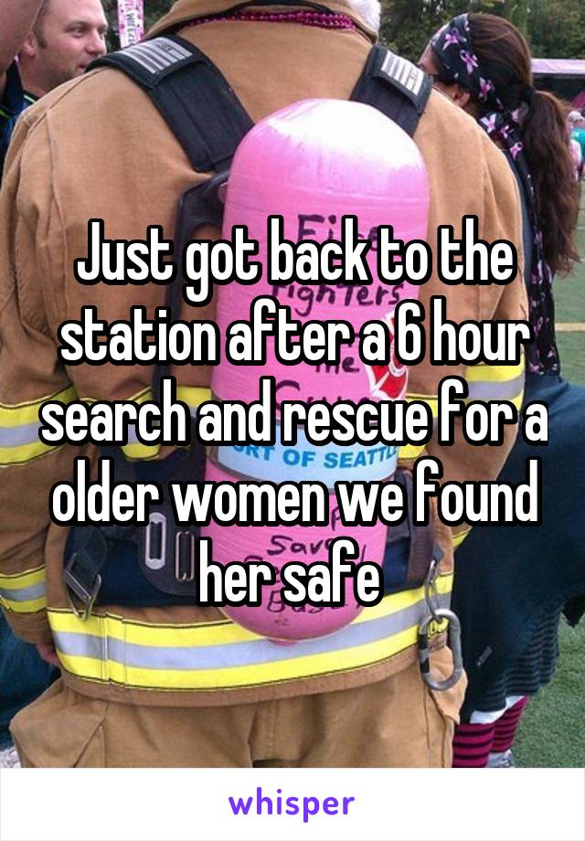 Just got back to the station after a 6 hour search and rescue for a older women we found her safe 