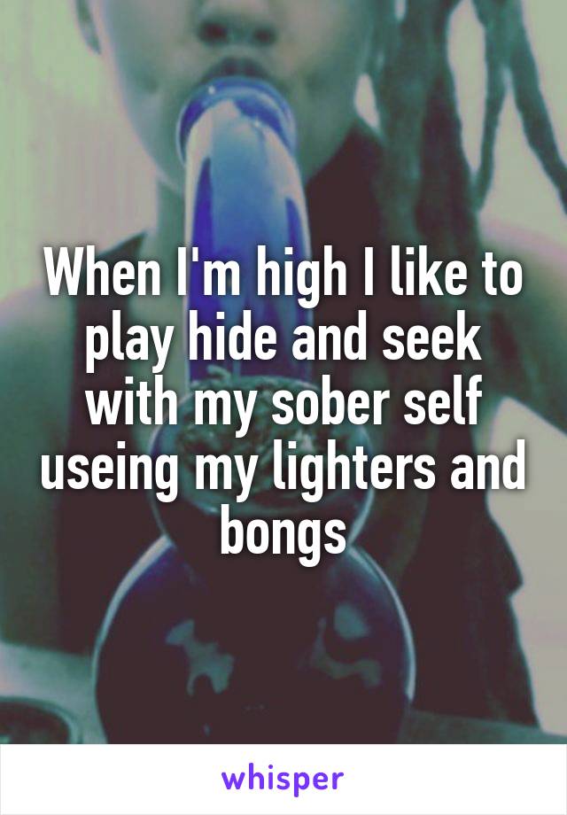 When I'm high I like to play hide and seek with my sober self useing my lighters and bongs