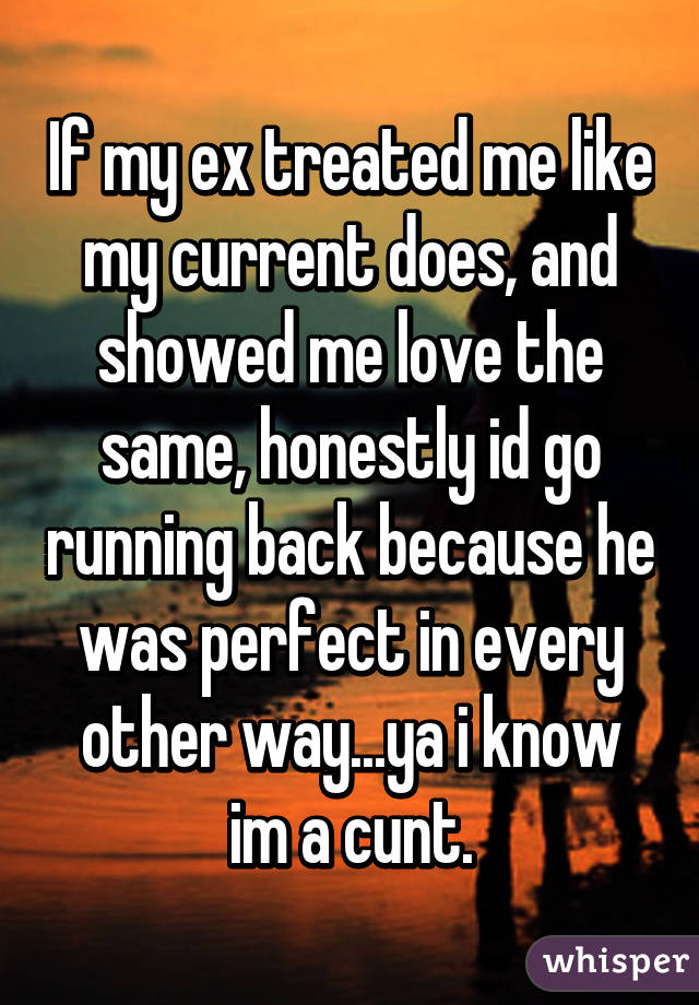 If my ex treated me like my current does, and showed me love the same, honestly id go running back because he was perfect in every other way...ya i know im a cunt.