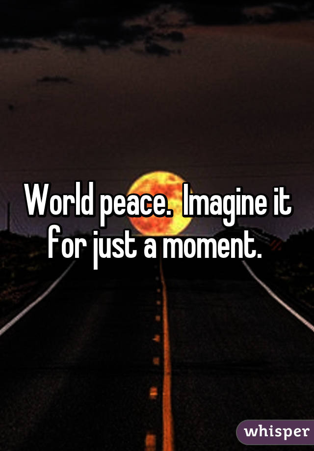 World peace.  Imagine it for just a moment. 