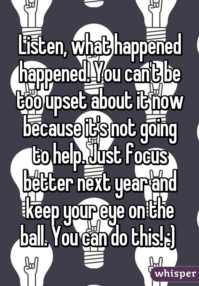 Listen, what happened happened. You can't be too upset about it now because it's not going to help. Just focus better next year and keep your eye on the ball. You can do this! :) 