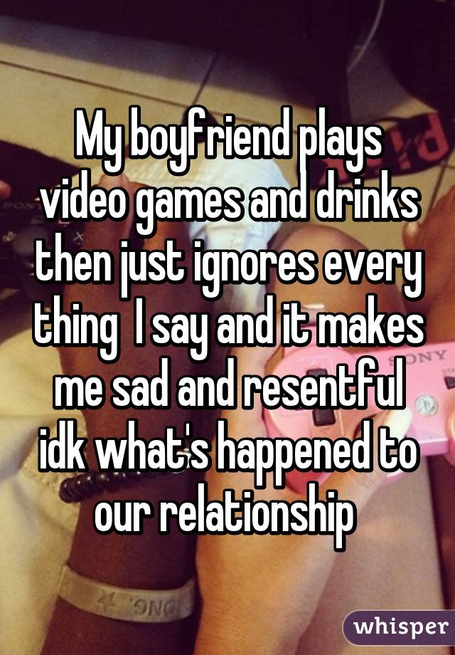 My boyfriend plays video games and drinks then just ignores every thing  I say and it makes me sad and resentful idk what's happened to our relationship 