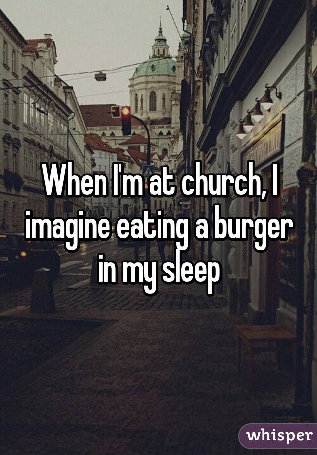 When I'm at church, I imagine eating a burger in my sleep