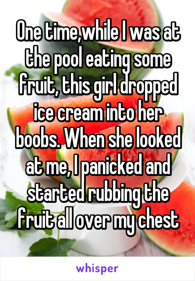 One time,while I was at the pool eating some fruit, this girl dropped ice cream into her boobs. When she looked at me, I panicked and started rubbing the fruit all over my chest

