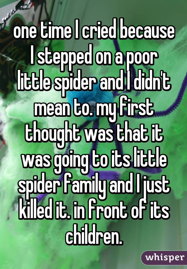 one time I cried because I stepped on a poor little spider and I didn't mean to. my first thought was that it was going to its little spider family and I just killed it. in front of its children.