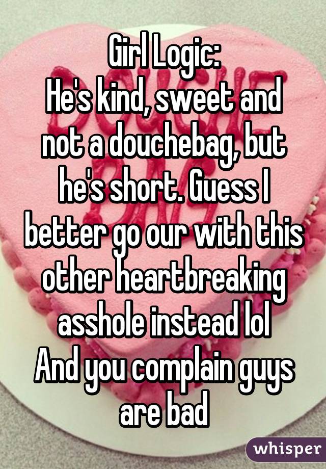 Girl Logic:
He's kind, sweet and not a douchebag, but he's short. Guess I better go our with this other heartbreaking asshole instead lol
And you complain guys are bad
