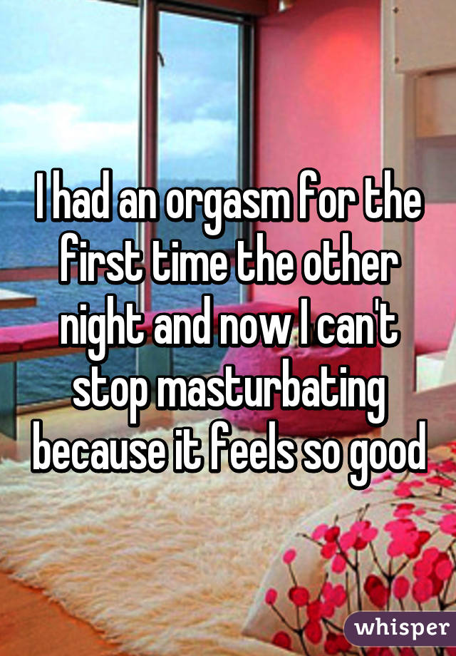 I had an orgasm for the first time the other night and now I can't stop masturbating because it feels so good