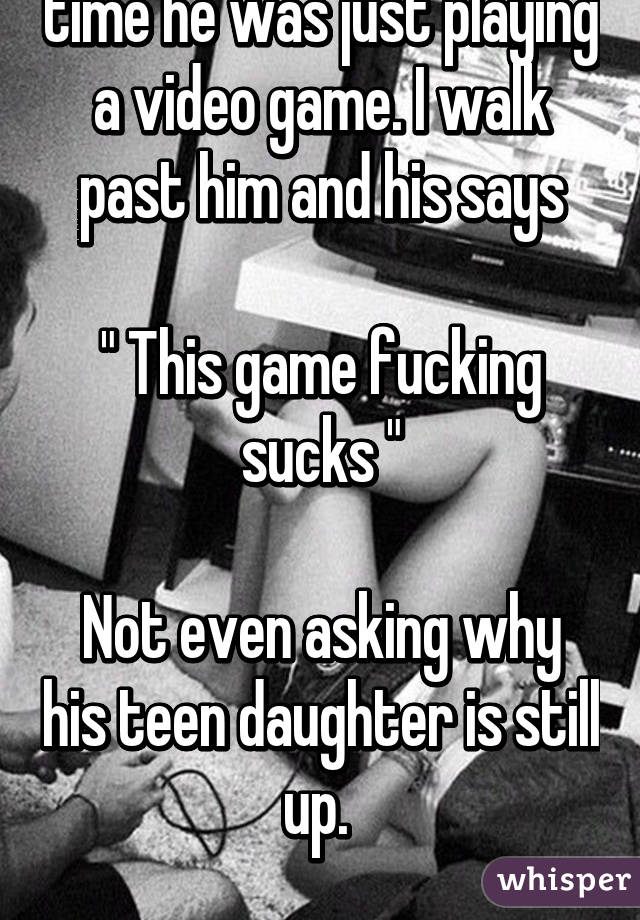 My dad is up. The entire time he was just playing a video game. I walk past him and his says

" This game fucking sucks "

Not even asking why his teen daughter is still up. 

God bless him.