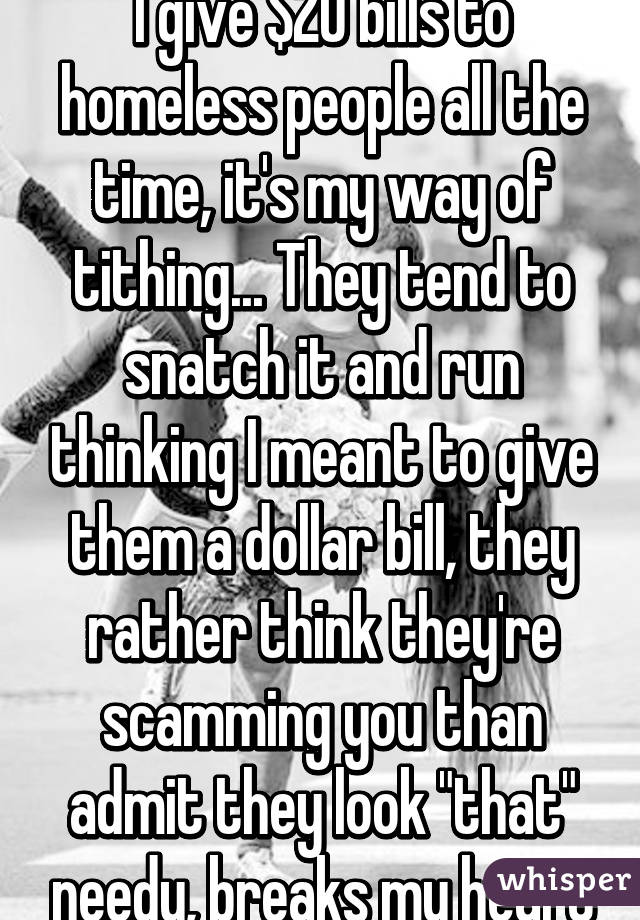 I give $20 bills to homeless people all the time, it's my way of tithing... They tend to snatch it and run thinking I meant to give them a dollar bill, they rather think they're scamming you than admit they look "that" needy, breaks my heart