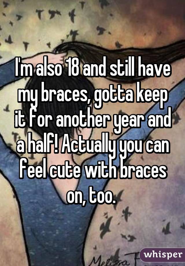 I'm also 18 and still have my braces, gotta keep it for another year and a half! Actually you can feel cute with braces on, too. 