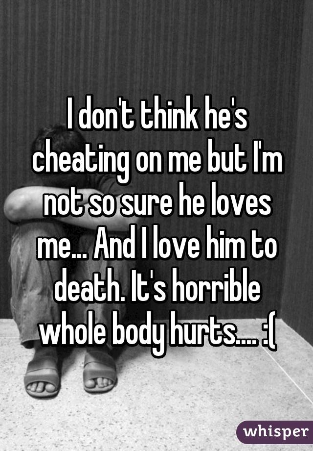 I don't think he's cheating on me but I'm not so sure he loves me... And I love him to death. It's horrible whole body hurts.... :(