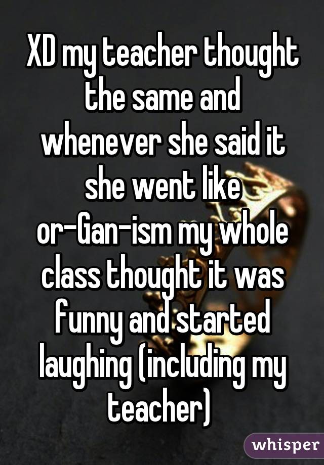 XD my teacher thought the same and whenever she said it she went like or-Gan-ism my whole class thought it was funny and started laughing (including my teacher) 