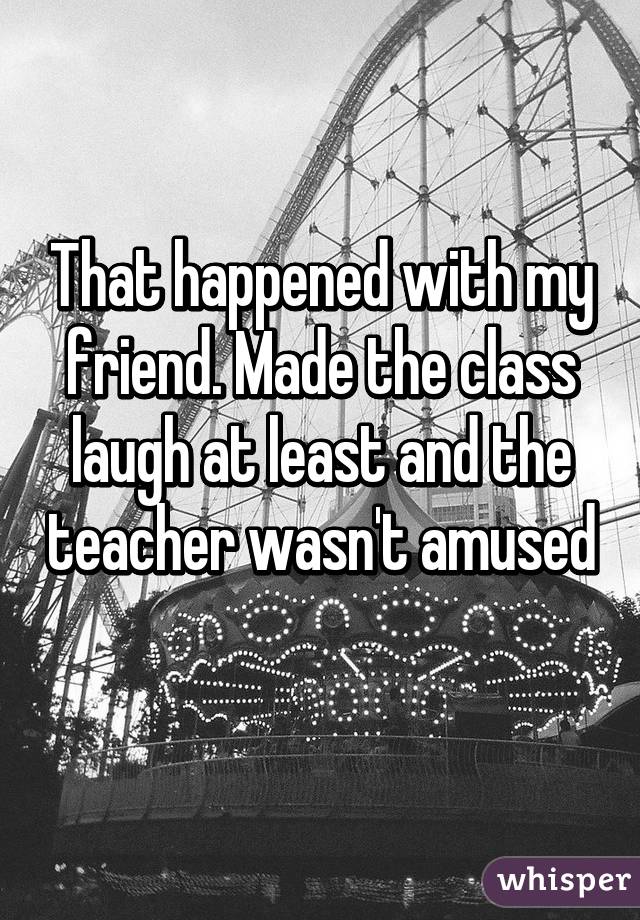 That happened with my friend. Made the class laugh at least and the teacher wasn't amused 